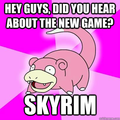hey guys, did you hear about the new game? Skyrim  Slowpoke