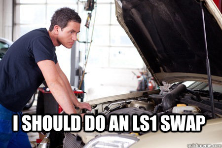 I should do an LS1 swap - I should do an LS1 swap  Mechanic In Thought