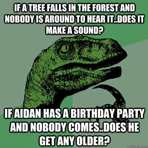 If A tree falls in the forest and nobody is around to hear it..does it make a sound? If Aidan has a birthday party and nobody comes..does he get any older?   Philosoraptor