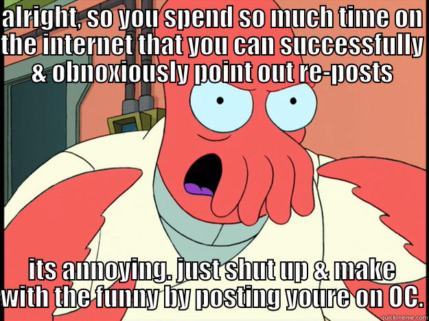 ALRIGHT, SO YOU SPEND SO MUCH TIME ON THE INTERNET THAT YOU CAN SUCCESSFULLY & OBNOXIOUSLY POINT OUT RE-POSTS ITS ANNOYING. JUST SHUT UP & MAKE WITH THE FUNNY BY POSTING YOURE ON OC. Lunatic Zoidberg
