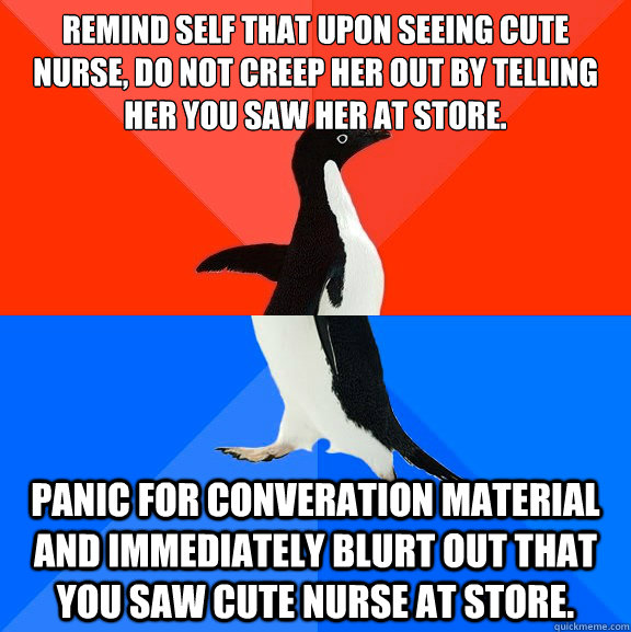 Remind self that upon seeing cute nurse, do not creep her out by telling her you saw her at store. Panic for converation material and immediately blurt out that you saw cute nurse at store. - Remind self that upon seeing cute nurse, do not creep her out by telling her you saw her at store. Panic for converation material and immediately blurt out that you saw cute nurse at store.  Socially AwesomeAwkward penguin