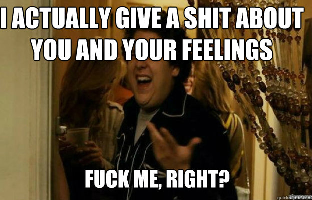 I actually give a shit about you and your feelings FUCK ME, RIGHT?  fuck me right