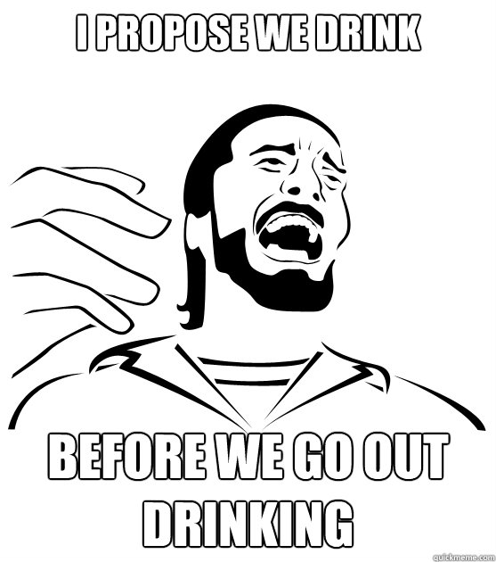 I propose we drink before we go out drinking - I propose we drink before we go out drinking  Crippling Alcoholic