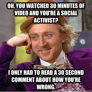 Oh, you watched 30 minutes of video and you're a social activist? i only had to read a 30 second comment about how you're wrong.  Condescending Wonka
