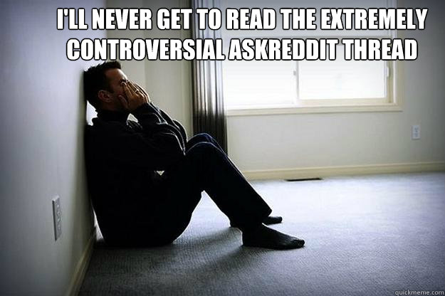 I'll never get to read the extremely  controversial askreddit thread   - I'll never get to read the extremely  controversial askreddit thread    First world woes