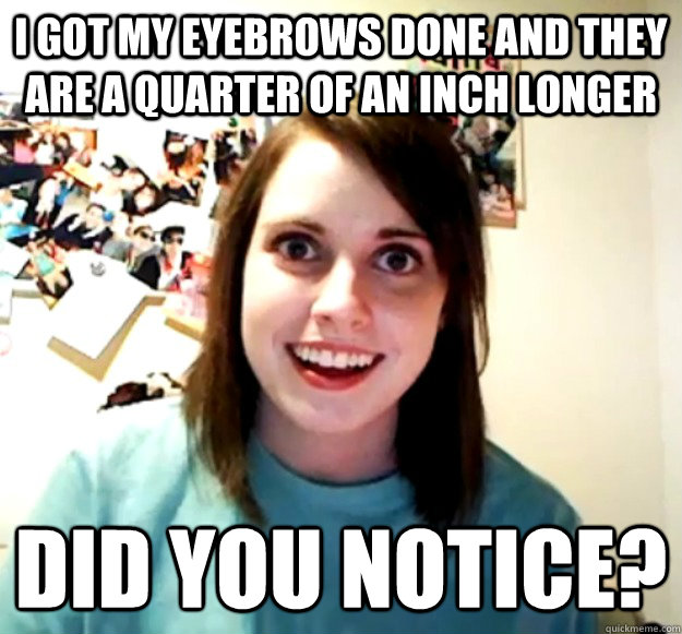I got my eyebrows done and they are a quarter of an inch longer Did you notice? - I got my eyebrows done and they are a quarter of an inch longer Did you notice?  Overly Attached Girlfriend