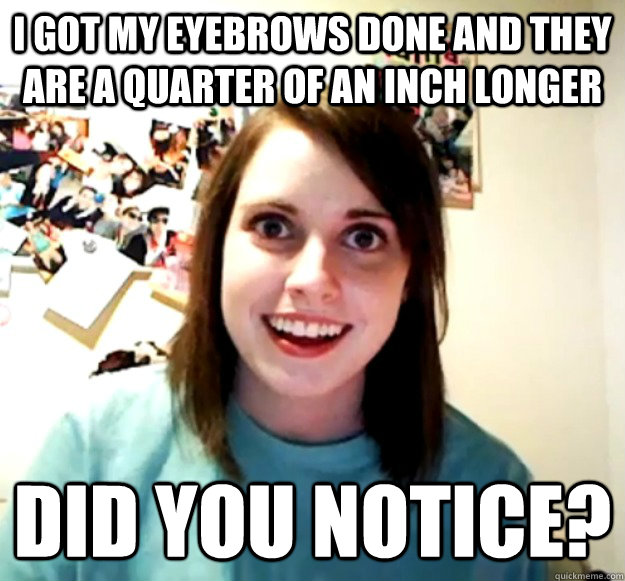I got my eyebrows done and they are a quarter of an inch longer Did you notice?  Overly Attached Girlfriend