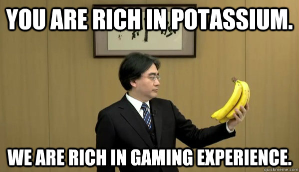 You are rich in potassium. We are rich in gaming experience.  