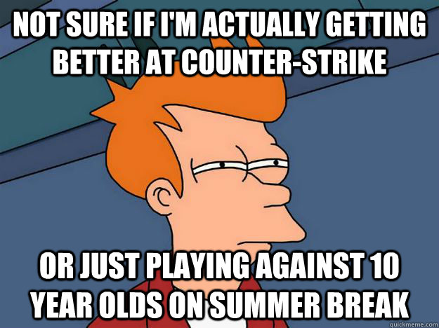 Not sure if I'm actually getting better at counter-strike Or just playing against 10 year olds on summer break  Skeptical fry