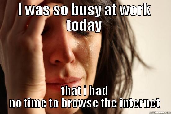 I WAS SO BUSY AT WORK TODAY THAT I HAD NO TIME TO BROWSE THE INTERNET First World Problems