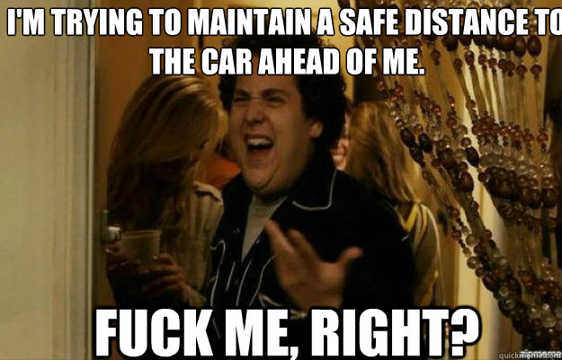 I'm trying to maintain a safe distance to the car ahead of me. FUCK ME, RIGHT?  fuck me right