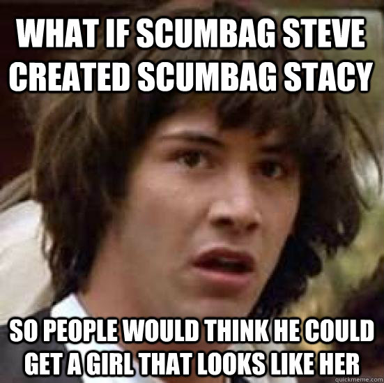 What if Scumbag Steve created Scumbag Stacy so people would think he could get a girl that looks like her - What if Scumbag Steve created Scumbag Stacy so people would think he could get a girl that looks like her  conspiracy keanu