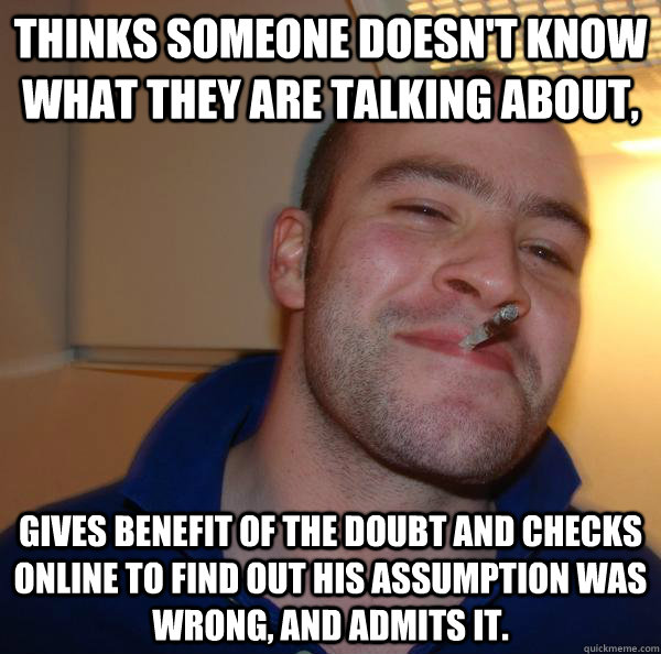 Thinks someone doesn't know what they are talking about, Gives benefit of the doubt and checks online to find out his assumption was wrong, and admits it. - Thinks someone doesn't know what they are talking about, Gives benefit of the doubt and checks online to find out his assumption was wrong, and admits it.  Misc