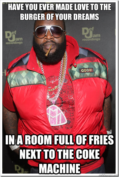 Have you ever made love to the burger of your dreams in a room full of fries next to the coke machine  Reasonable Rick Ross