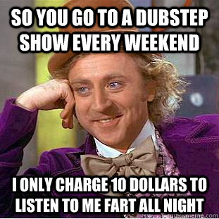 So you go to a dubstep show every weekend I only charge 10 dollars to listen to me fart all night  Condescending Wonka