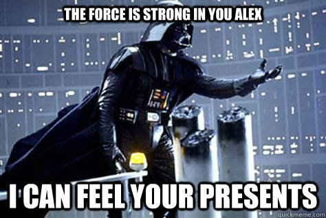 THE FORCE IS STRONG IN YOU ALEX I CAN FEEL YOUR PRESENTS  