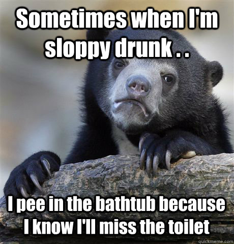 Sometimes when I'm sloppy drunk . . I pee in the bathtub because I know I'll miss the toilet  Confession Bear