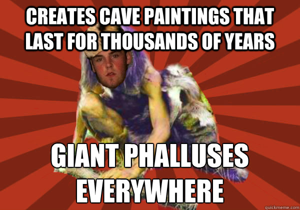 creates cave paintings that last for thousands of years giant phalluses 
everywhere  Scumbag Stog