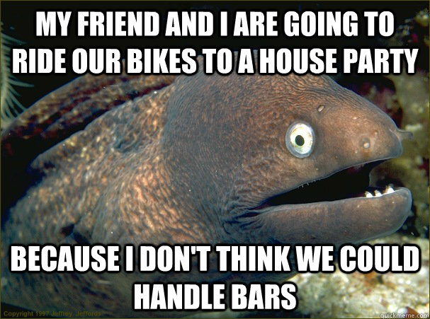 My friend and I are going to ride our bikes to a house party  because I don't think we could handle bars - My friend and I are going to ride our bikes to a house party  because I don't think we could handle bars  Bad Joke Eel