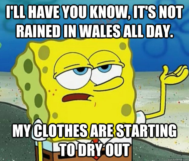 I'll have you know, it's not rained in Wales all day. My clothes are starting to dry out  Tough Spongebob