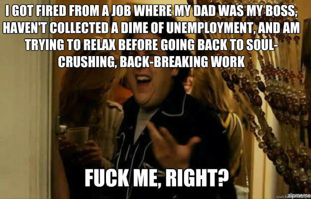 I got fired from a job where my dad was my boss, haven't collected a dime of unemployment, and am trying to relax before going back to soul-crushing, back-breaking work FUCK ME, RIGHT?  fuck me right