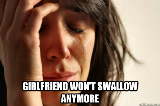  girlfriend won't swallow anymore -  girlfriend won't swallow anymore  First World Problems