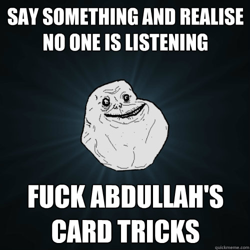Say something and realise no one is listening Fuck Abdullah's card tricks   Forever Alone