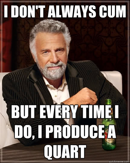 I don't always cum But every time i do, i produce a quart  The Most Interesting Man In The World
