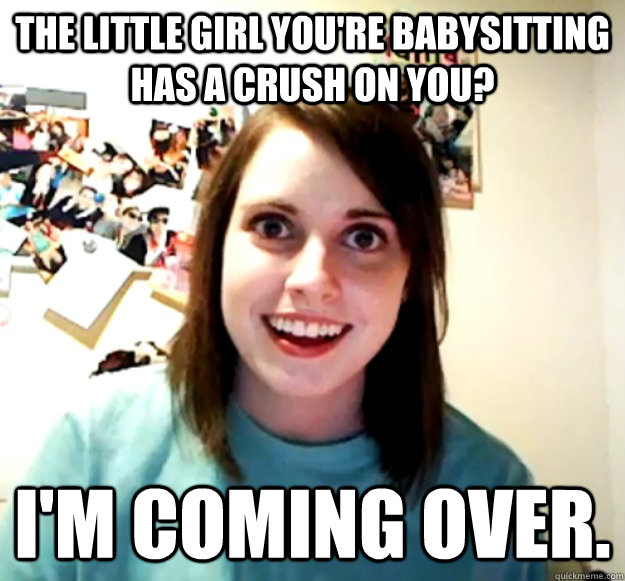 the little girl you're babysitting has a crush on you? I'm coming over.  Overly Attached Girlfriend