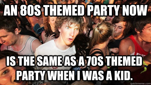 an 80s themed party now is the same as a 70s themed party when i was a kid.  Sudden Clarity Clarence
