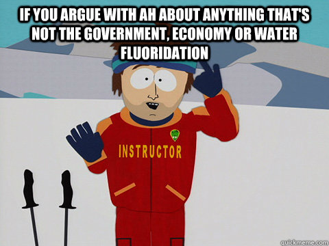 If you argue with AH about anything that's not the government, economy or water fluoridation   Youre gonna have a bad time