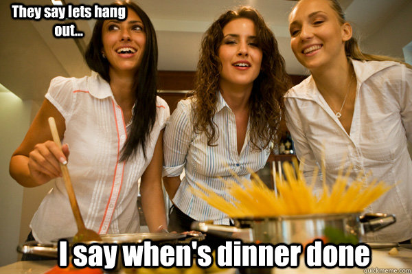 I say when's dinner done They say lets hang out...  women cooking