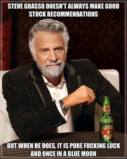 steve grasso doesn't always make good stock recommendations but when he does, it is pure fucking luck and once in a blue moon  The Most Interesting Man In The World