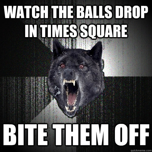 Watch the balls drop in times square Bite them off  Insanity Wolf