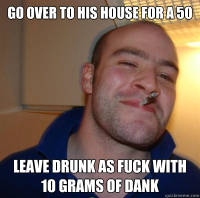 Go over to his house for a 50 leave drunk as fuck with 10 grams of dank  BF3 Good guy Greg