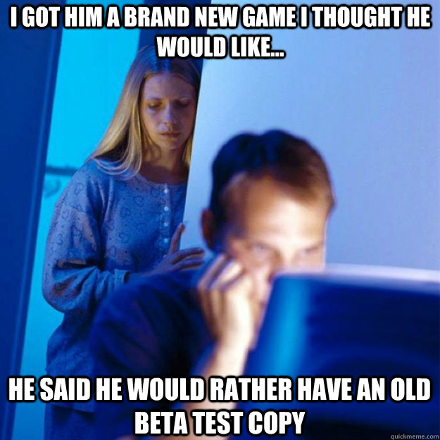 I got him a brand new game i thought he would like... He said he would rather have an old beta test copy  