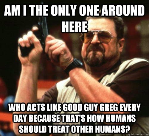 Am i the only one around here who acts like good guy greg every day because that's how humans should treat other humans? - Am i the only one around here who acts like good guy greg every day because that's how humans should treat other humans?  Am I The Only One Around Here