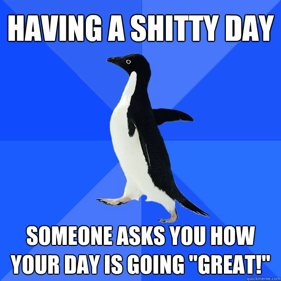 Having a shitty day Someone asks you how your day is going 