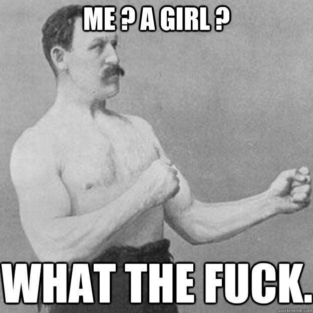 me ? a girl ? what the fuck.  overly manly man