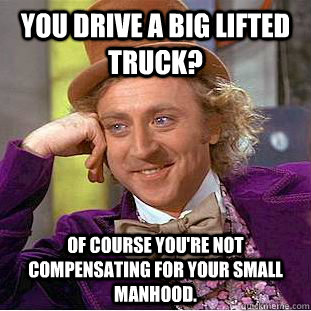 you drive a big lifted truck?  of course you're not compensating for your small manhood.  Creepy Wonka