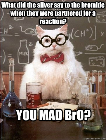 What did the silver say to the bromide when they were partnered for a reaction? YOU MAD BrO? - What did the silver say to the bromide when they were partnered for a reaction? YOU MAD BrO?  Misc