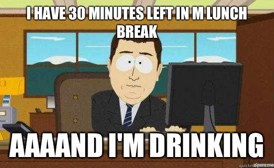 I have 30 minutes left in m lunch break AAAAND I'm drinking   aaaand its gone