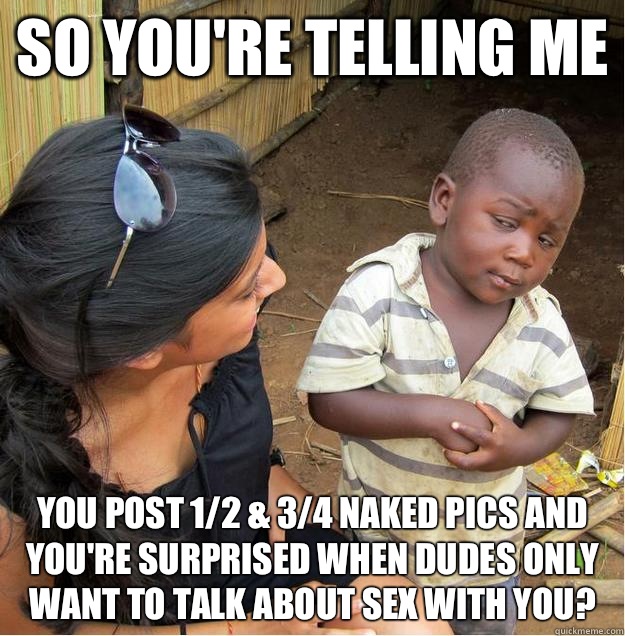 so you're telling me You post 1/2 & 3/4 naked pics and you're surprised when dudes only want to talk about sex with you?  Sceptical African child