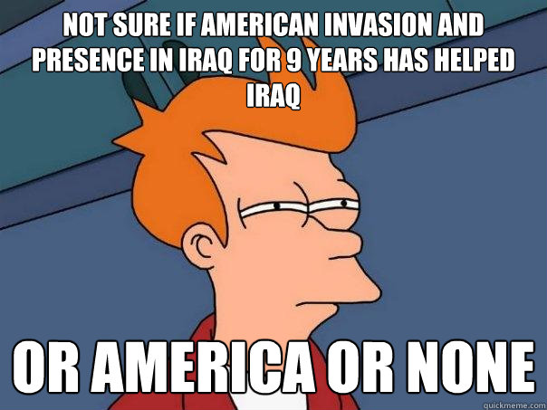 not sure if American invasion and presence in IRAQ for 9 years has helped IRAQ or AMERICA OR NONE  Futurama Fry