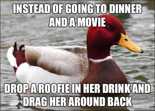 Instead of going to dinner and a movie Drop a roofie in her drink and drag her around back  Malicious Advice Mallard