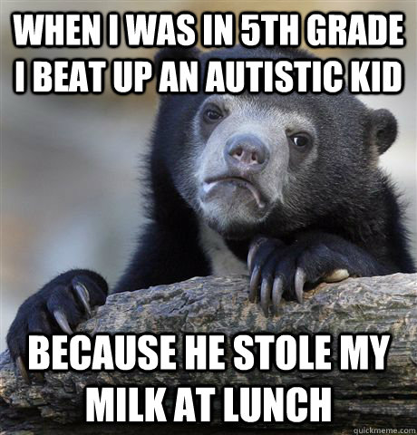 When I was in 5th grade i beat up an autistic kid  because he stole my milk at lunch  Confession Bear