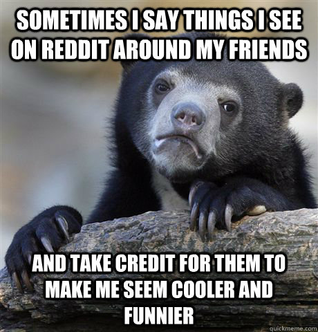 Sometimes I say things i see on reddit around my friends and take credit for them to make me seem cooler and funnier  Confession Bear