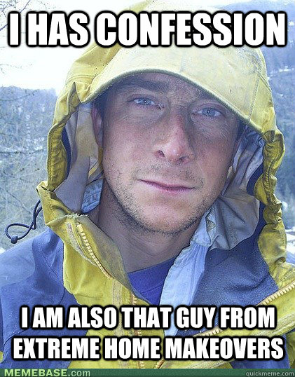 I has confession I am also that guy from extreme home makeovers  Bear Grylls