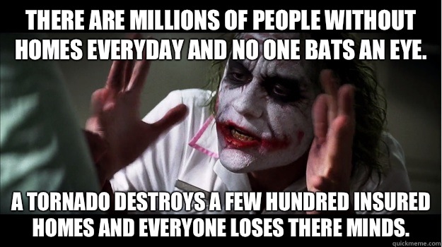There are millions of people without homes everyday and no one bats an eye. A tornado destroys a few hundred insured homes and everyone loses there minds.  Joker Mind Loss