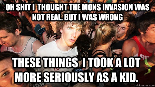 oh Shit i  thought the Mons invasion was not real. but i was wrong These things  I took a lot more seriously as a kid.    Sudden Clarity Clarence